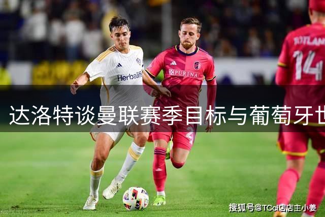 达洛特谈曼联赛季目标与葡萄牙世界杯表现